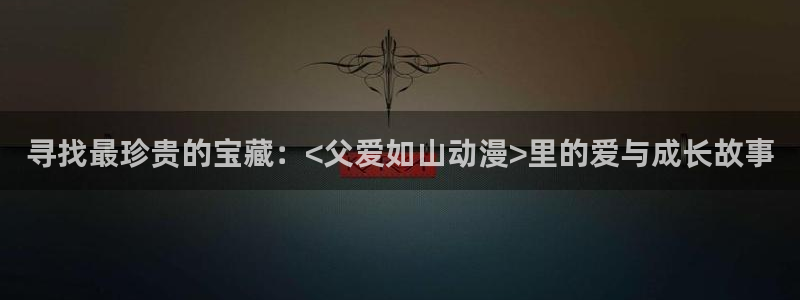 51动漫成漫入口：寻找最珍贵的宝藏：<父爱如山动漫>里的爱与成长故事